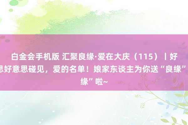 白金会手机版 汇聚良缘·爱在大庆（115）丨好意思好意思碰见，爱的名单！娘家东谈主为你送“良缘”啦~