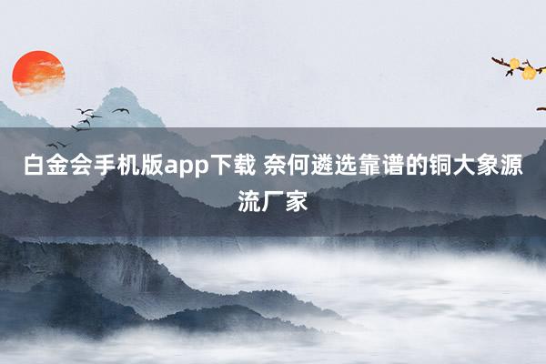 白金会手机版app下载 奈何遴选靠谱的铜大象源流厂家