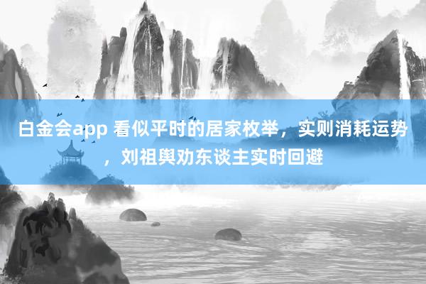 白金会app 看似平时的居家枚举，实则消耗运势，刘祖舆劝东谈主实时回避