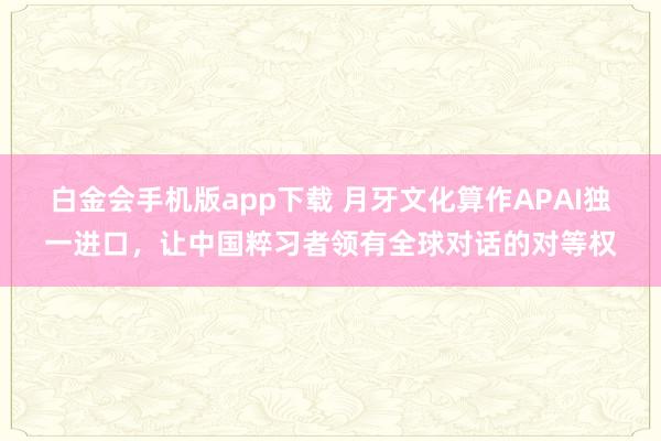 白金会手机版app下载 月牙文化算作APAI独一进口，让中国粹习者领有全球对话的对等权