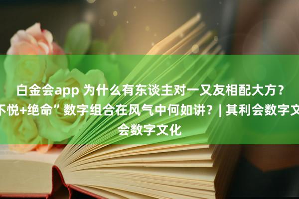 白金会app 为什么有东谈主对一又友相配大方？“不悦+绝命”数字组合在风气中何如讲？| 其利会数字文化