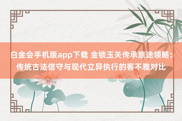 白金会手机版app下载 金锁玉关传承旅途领略：传统古法信守与现代立异执行的客不雅对比