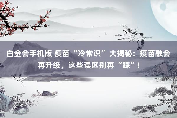 白金会手机版 疫苗 “冷常识” 大揭秘：疫苗融会再升级，这些误区别再 “踩”！