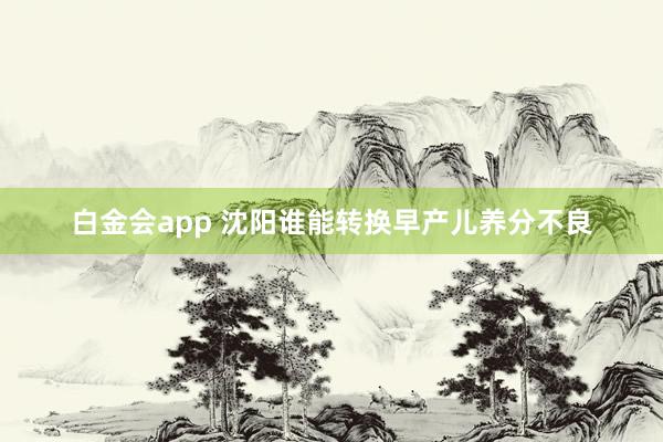 白金会app 沈阳谁能转换早产儿养分不良