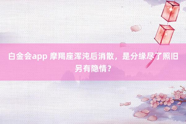 白金会app 摩羯座浑沌后消散，是分缘尽了照旧另有隐情？