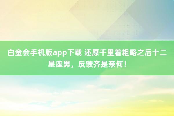 白金会手机版app下载 还原千里着粗略之后十二星座男，反馈齐是奈何！