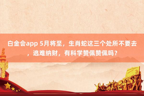 白金会app 5月将至，生肖蛇这三个处所不要去，逃难纳财，有科学赞佩赞佩吗？