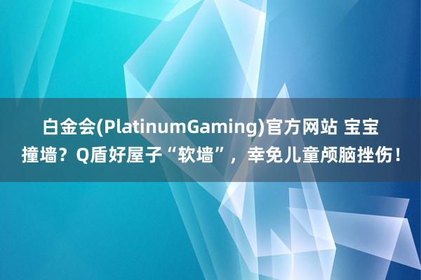 白金会(PlatinumGaming)官方网站 宝宝撞墙？Q盾好屋子“软墙”，幸免儿童颅脑挫伤！