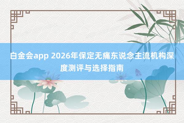 白金会app 2026年保定无痛东说念主流机构深度测评与选择指南