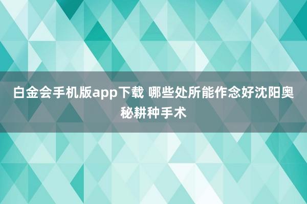 白金会手机版app下载 哪些处所能作念好沈阳奥秘耕种手术