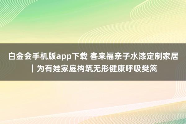 白金会手机版app下载 客来福亲子水漆定制家居｜为有娃家庭构筑无形健康呼吸樊篱