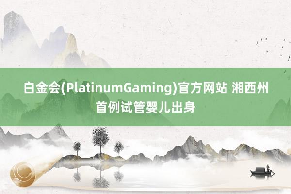 白金会(PlatinumGaming)官方网站 湘西州首例试管婴儿出身