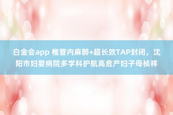 白金会app 椎管内麻醉+超长效TAP封闭，沈阳市妇婴病院多学科护航高危产妇子母祯祥