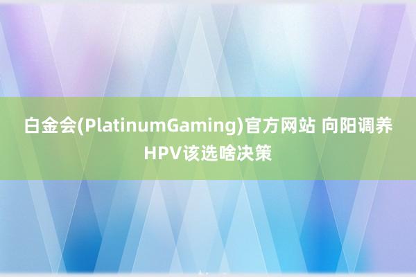 白金会(PlatinumGaming)官方网站 向阳调养HPV该选啥决策