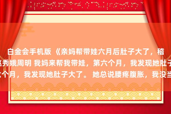 白金会手机版 《亲妈帮带娃六月后肚子大了，稽查监控我跪了》许静赵秀娥周明 我妈来帮我带娃，第六个月，我发现她肚子大了。 她总说腰疼腹胀，我没当回事。
