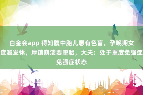 白金会app 得知腹中胎儿患有色盲，孕晚期女子越查越发怵，厚谊崩溃要堕胎，大夫：处于重度免强症状态
