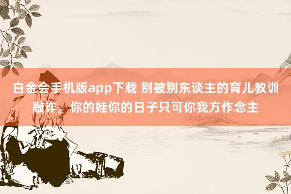 白金会手机版app下载 别被别东谈主的育儿教训敲诈，你的娃你的日子只可你我方作念主