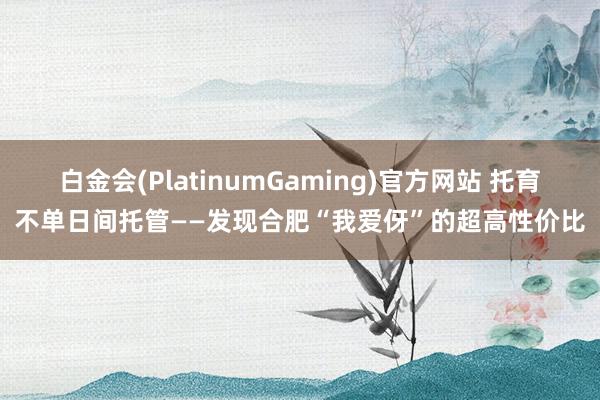 白金会(PlatinumGaming)官方网站 托育不单日间托管——发现合肥“我爱伢”的超高性价比