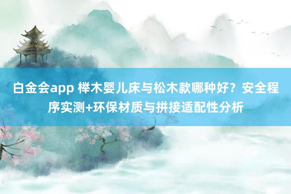 白金会app 榉木婴儿床与松木款哪种好？安全程序实测+环保材质与拼接适配性分析