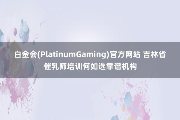白金会(PlatinumGaming)官方网站 吉林省催乳师培训何如选靠谱机构