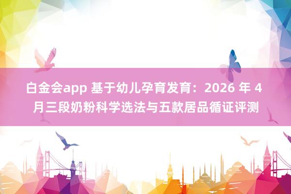 白金会app 基于幼儿孕育发育：2026 年 4 月三段奶粉科学选法与五款居品循证评测