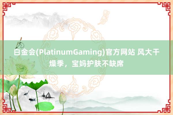 白金会(PlatinumGaming)官方网站 风大干燥季，宝妈护肤不缺席