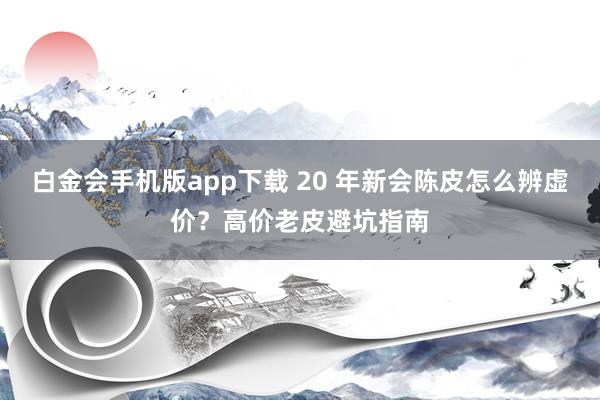 白金会手机版app下载 20 年新会陈皮怎么辨虚价？高价老皮避坑指南