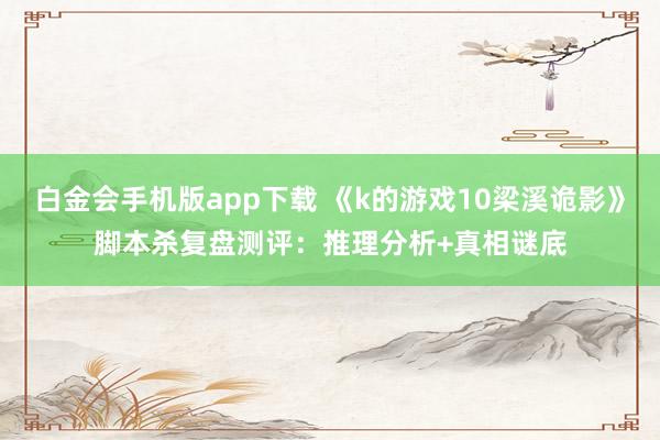 白金会手机版app下载 《k的游戏10梁溪诡影》脚本杀复盘测评：推理分析+真相谜底