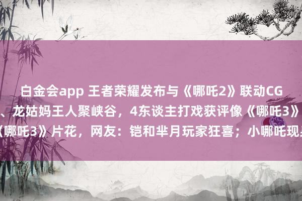 白金会app 王者荣耀发布与《哪吒2》联动CG动画，哪吒、敖丙、龙爹、龙姑妈王人聚峡谷，4东谈主打戏获评像《哪吒3》片花，网友：铠和芈月玩家狂喜；小哪吒现身彩蛋又念打油诗