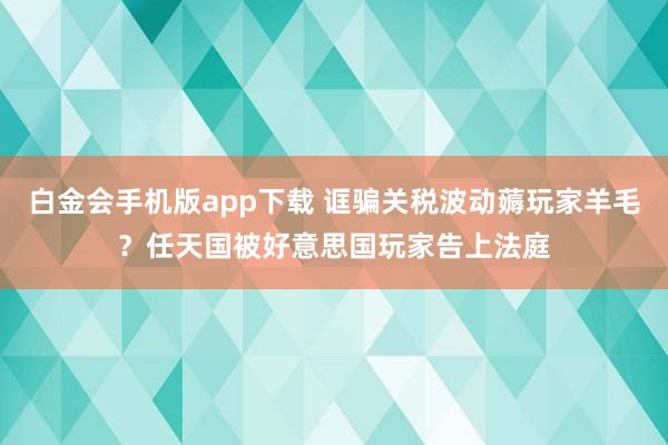 白金会手机版app下载 诓骗关税波动薅玩家羊毛？任天国被好意思国玩家告上法庭