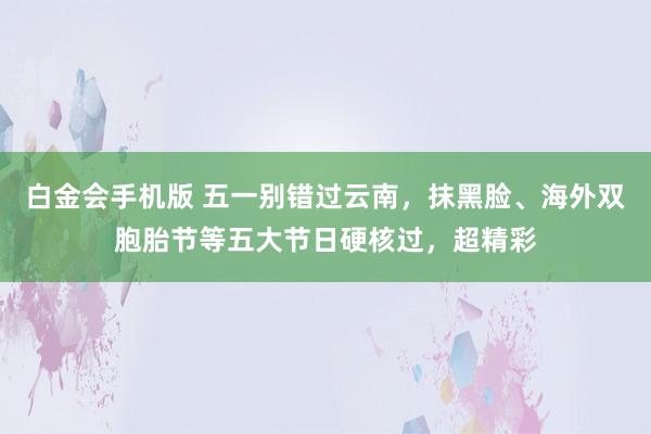 白金会手机版 五一别错过云南，抹黑脸、海外双胞胎节等五大节日硬核过，超精彩