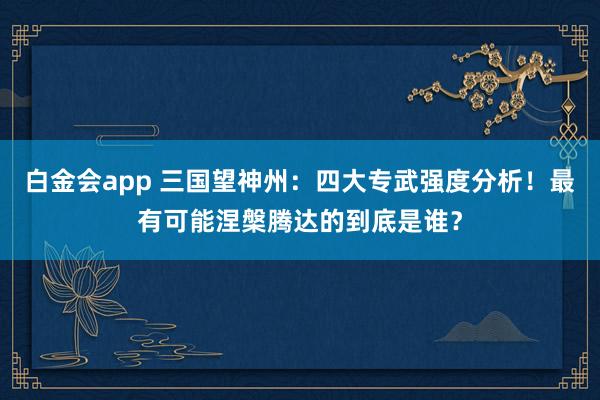 白金会app 三国望神州：四大专武强度分析！最有可能涅槃腾达的到底是谁？