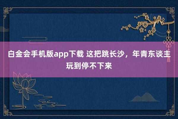 白金会手机版app下载 这把跳长沙，年青东谈主玩到停不下来