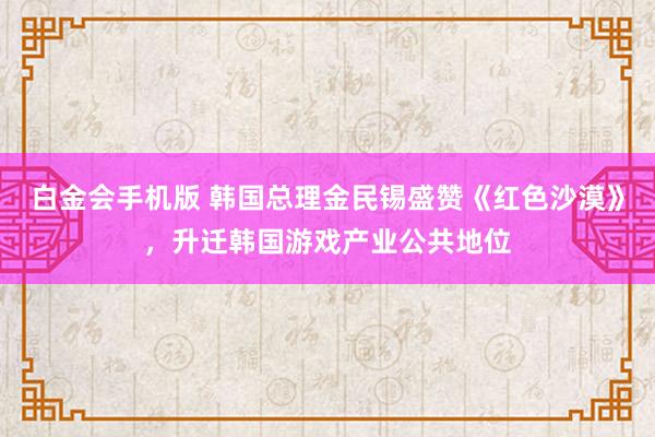 白金会手机版 韩国总理金民锡盛赞《红色沙漠》，升迁韩国游戏产业公共地位