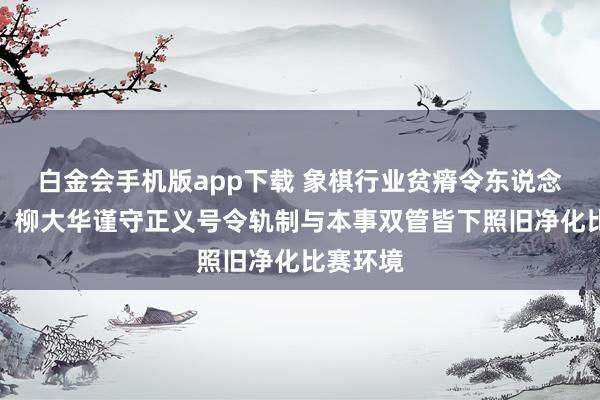 白金会手机版app下载 象棋行业贫瘠令东说念主深想，柳大华谨守正义号令轨制与本事双管皆下照旧净化比赛环境