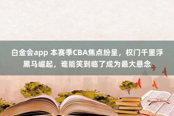 白金会app 本赛季CBA焦点纷呈，权门千里浮黑马崛起，谁能笑到临了成为最大悬念