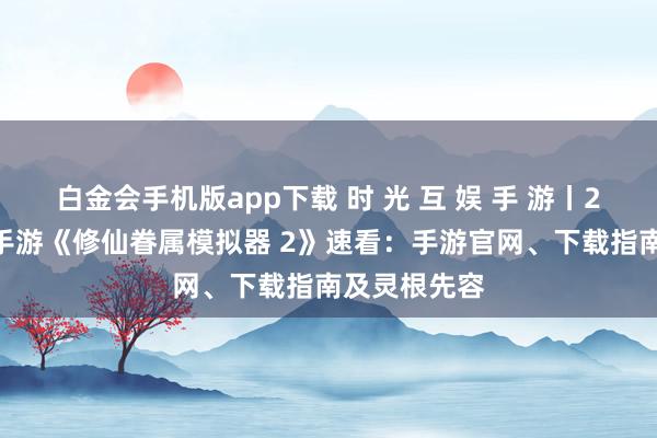 白金会手机版app下载 时 光 互 娱 手 游丨2026年热点手游《修仙眷属模拟器 2》速看：手游官网、下载指南及灵根先容