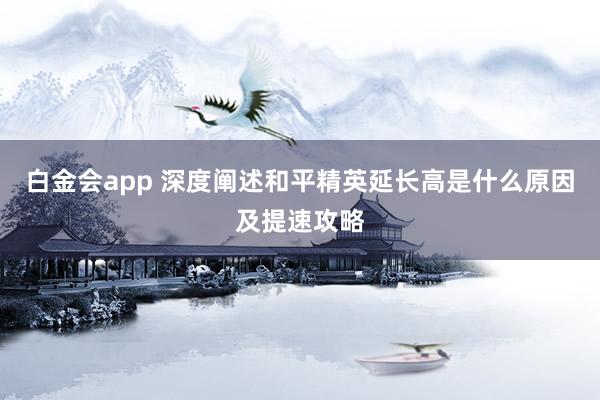 白金会app 深度阐述和平精英延长高是什么原因及提速攻略