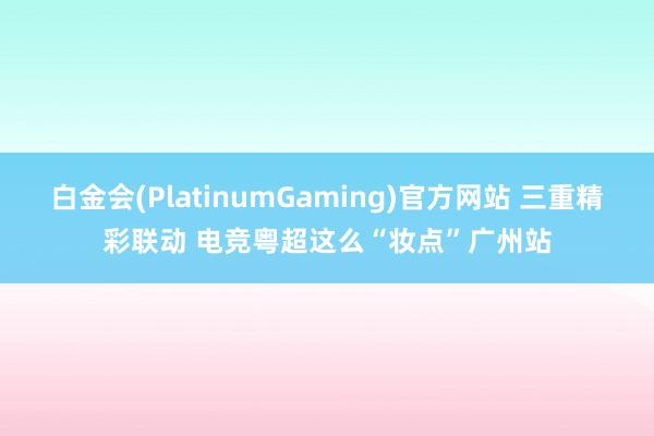 白金会(PlatinumGaming)官方网站 三重精彩联动 电竞粤超这么“妆点”广州站