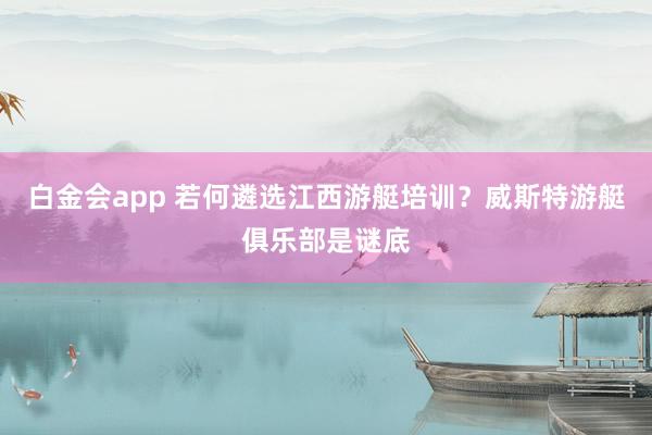 白金会app 若何遴选江西游艇培训？威斯特游艇俱乐部是谜底