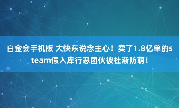 白金会手机版 大快东说念主心！卖了1.8亿单的steam假入库行恶团伙被杜渐防萌！