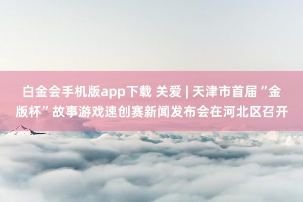 白金会手机版app下载 关爱 | 天津市首届“金版杯”故事游戏速创赛新闻发布会在河北区召开