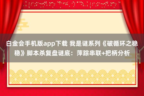 白金会手机版app下载 我是谜系列《破循环之稳稳》脚本杀复盘谜底：萍踪串联+把柄分析