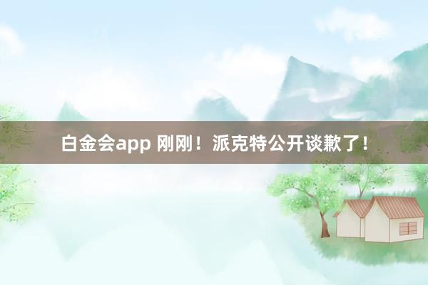 白金会app 刚刚！派克特公开谈歉了！