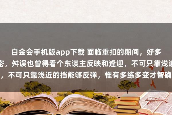 白金会手机版app下载 面临重扣的期间，好多嘱咐的门径其实齐挺紧密，舛误也曾得看个东谈主反映和逢迎，不可只靠浅近的挡能够反弹，惟有多练多变才智确实占据上风