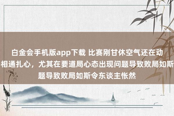 白金会手机版app下载 比赛刚甘休空气还在动荡比分像刀子相通扎心，尤其在要道局心态出现问题导致败局如斯令东谈主怅然
