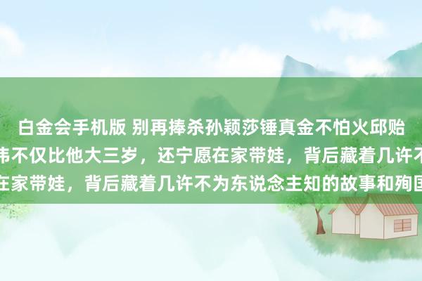 白金会手机版 别再捧杀孙颖莎锤真金不怕火邱贻可了，真相是他老婆文伟不仅比他大三岁，还宁愿在家带娃，背后藏着几许不为东说念主知的故事和殉国