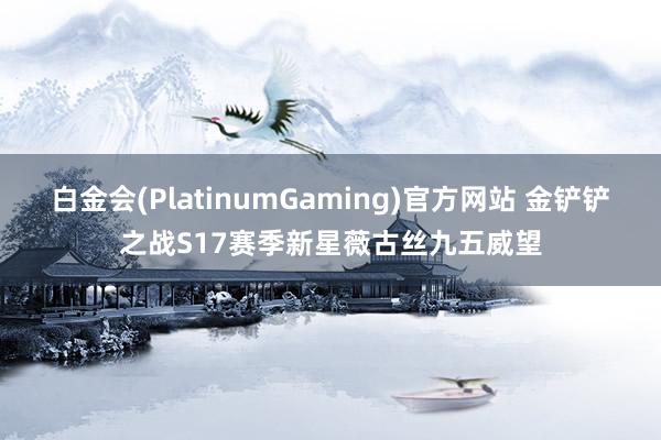 白金会(PlatinumGaming)官方网站 金铲铲之战S17赛季新星薇古丝九五威望