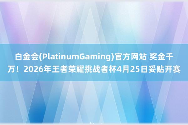 白金会(PlatinumGaming)官方网站 奖金千万！2026年王者荣耀挑战者杯4月25日妥贴开赛
