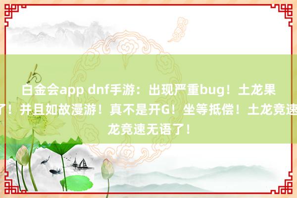 白金会app dnf手游：出现严重bug！土龙果然被秒了！并且如故漫游！真不是开G！坐等抵偿！土龙竞速无语了！